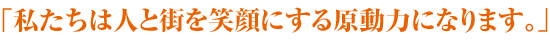 「私たちは人と街を笑顔にする原動力になります。」